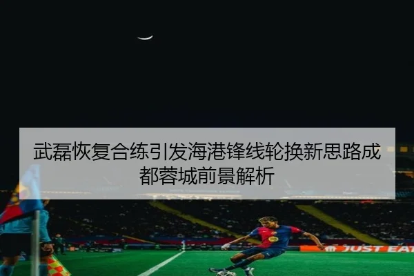 武磊恢复合练引发海港锋线轮换新思路成都蓉城前景解析